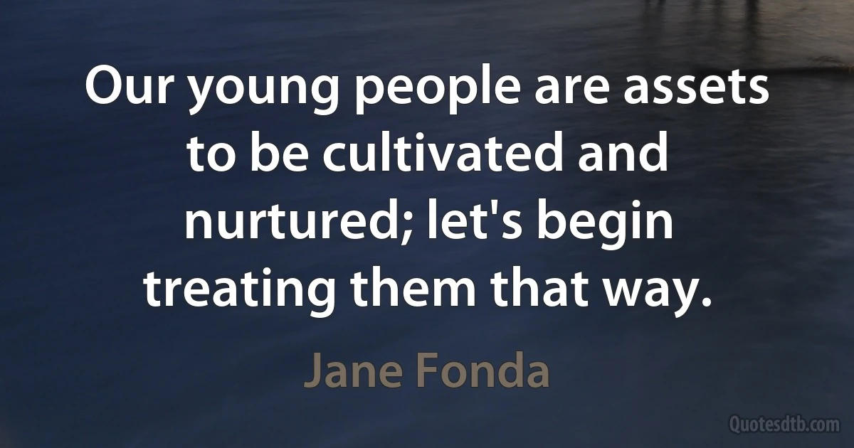 Our young people are assets to be cultivated and nurtured; let's begin treating them that way. (Jane Fonda)