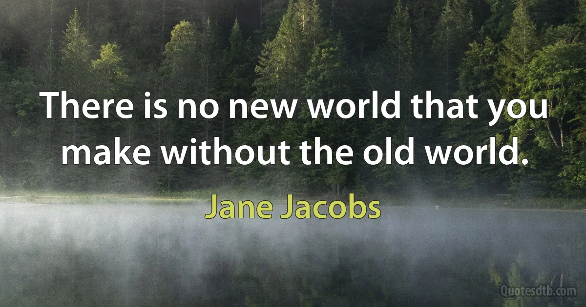 There is no new world that you make without the old world. (Jane Jacobs)