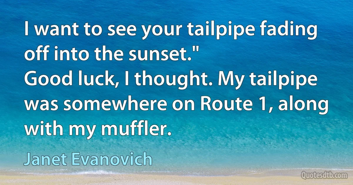 I want to see your tailpipe fading off into the sunset."
Good luck, I thought. My tailpipe was somewhere on Route 1, along with my muffler. (Janet Evanovich)