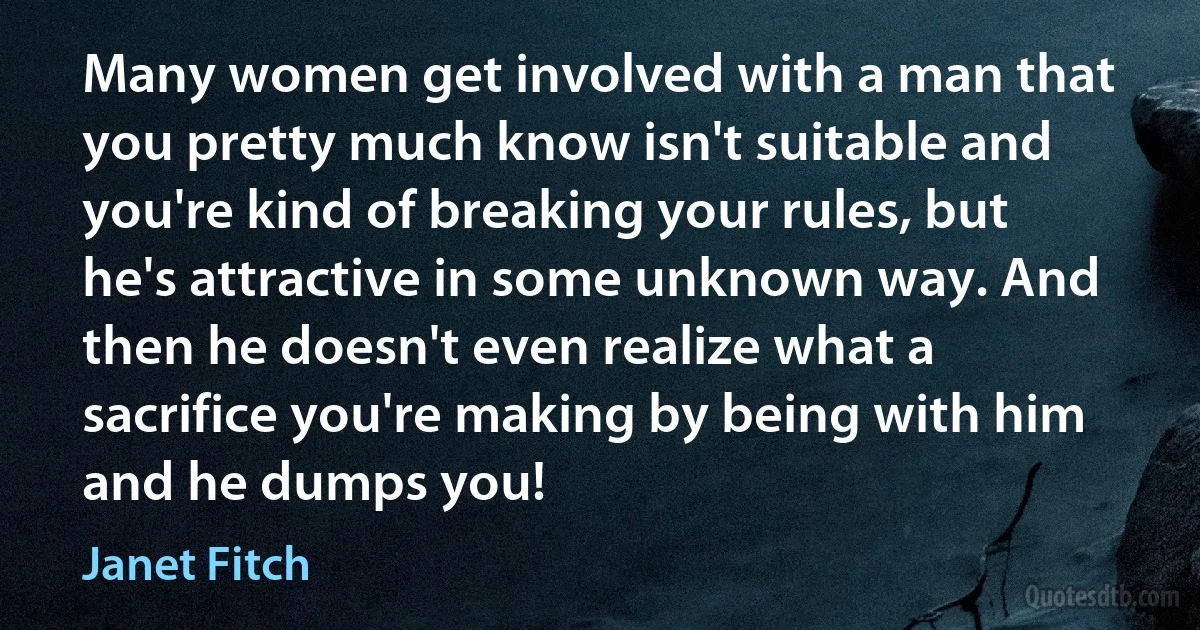 Many women get involved with a man that you pretty much know isn't suitable and you're kind of breaking your rules, but he's attractive in some unknown way. And then he doesn't even realize what a sacrifice you're making by being with him and he dumps you! (Janet Fitch)