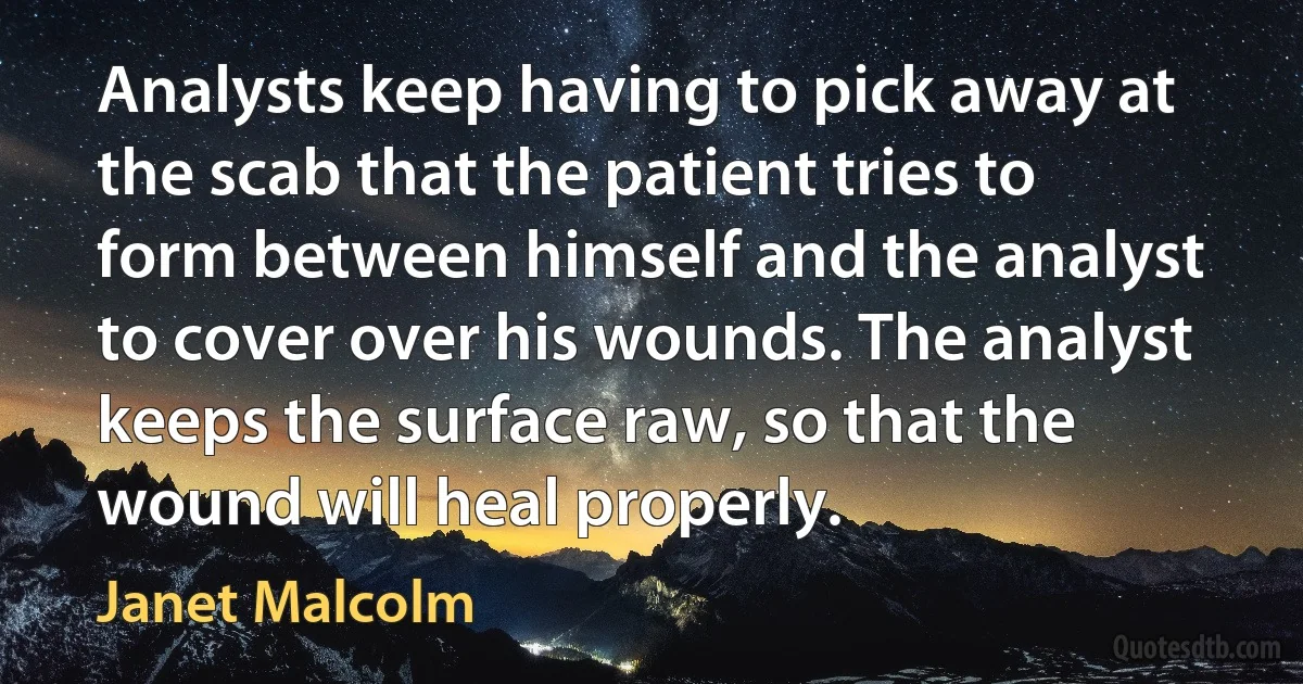 Analysts keep having to pick away at the scab that the patient tries to form between himself and the analyst to cover over his wounds. The analyst keeps the surface raw, so that the wound will heal properly. (Janet Malcolm)