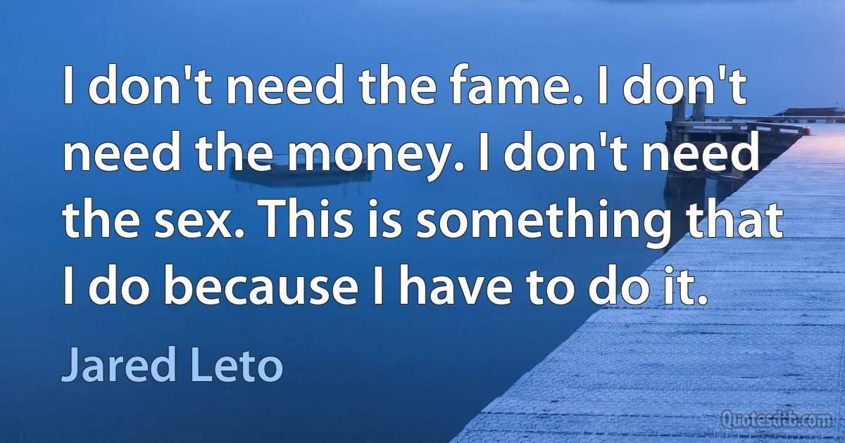 I don't need the fame. I don't need the money. I don't need the sex. This is something that I do because I have to do it. (Jared Leto)