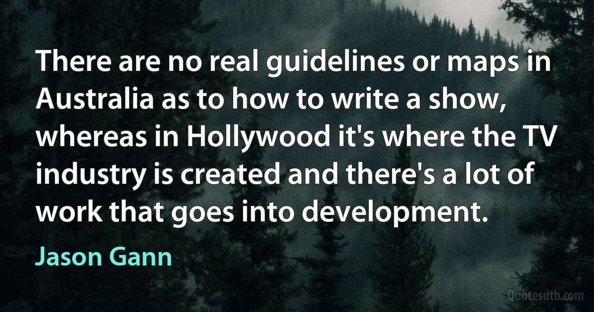 There are no real guidelines or maps in Australia as to how to write a show, whereas in Hollywood it's where the TV industry is created and there's a lot of work that goes into development. (Jason Gann)