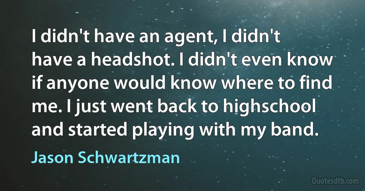 I didn't have an agent, I didn't have a headshot. I didn't even know if anyone would know where to find me. I just went back to highschool and started playing with my band. (Jason Schwartzman)