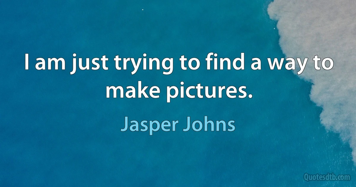 I am just trying to find a way to make pictures. (Jasper Johns)