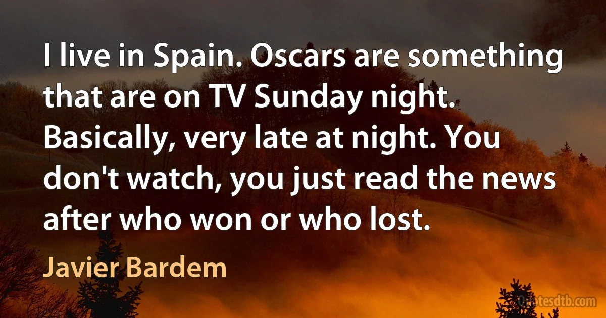 I live in Spain. Oscars are something that are on TV Sunday night. Basically, very late at night. You don't watch, you just read the news after who won or who lost. (Javier Bardem)