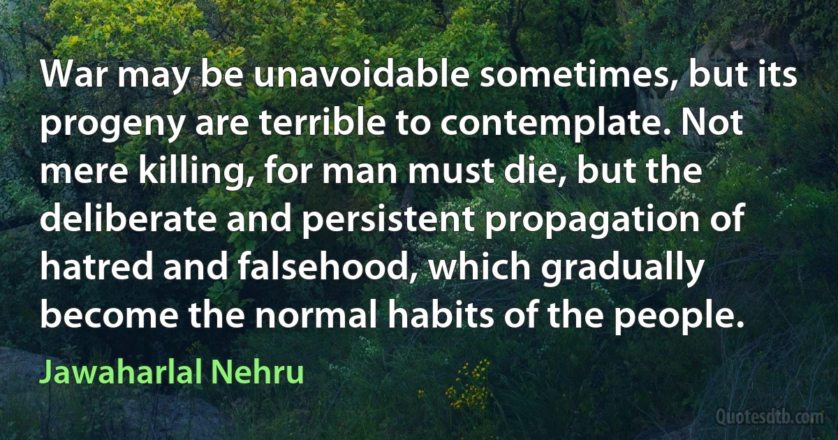 War may be unavoidable sometimes, but its progeny are terrible to contemplate. Not mere killing, for man must die, but the deliberate and persistent propagation of hatred and falsehood, which gradually become the normal habits of the people. (Jawaharlal Nehru)