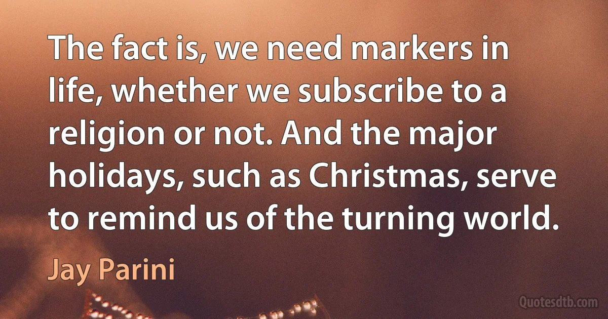 The fact is, we need markers in life, whether we subscribe to a religion or not. And the major holidays, such as Christmas, serve to remind us of the turning world. (Jay Parini)