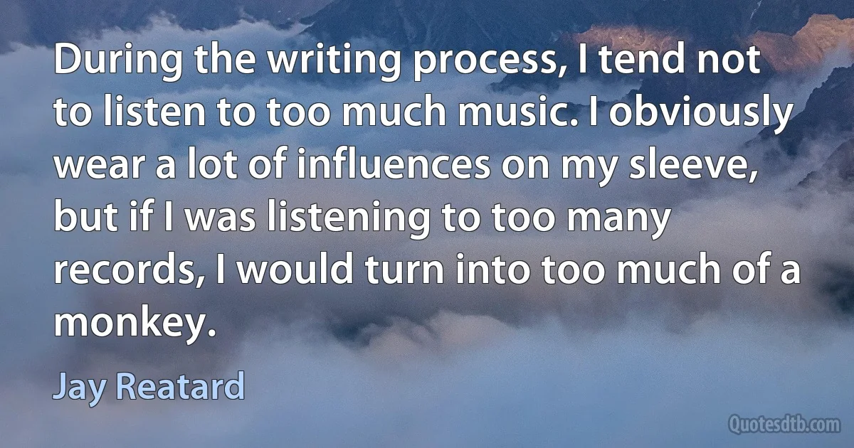 During the writing process, I tend not to listen to too much music. I obviously wear a lot of influences on my sleeve, but if I was listening to too many records, I would turn into too much of a monkey. (Jay Reatard)