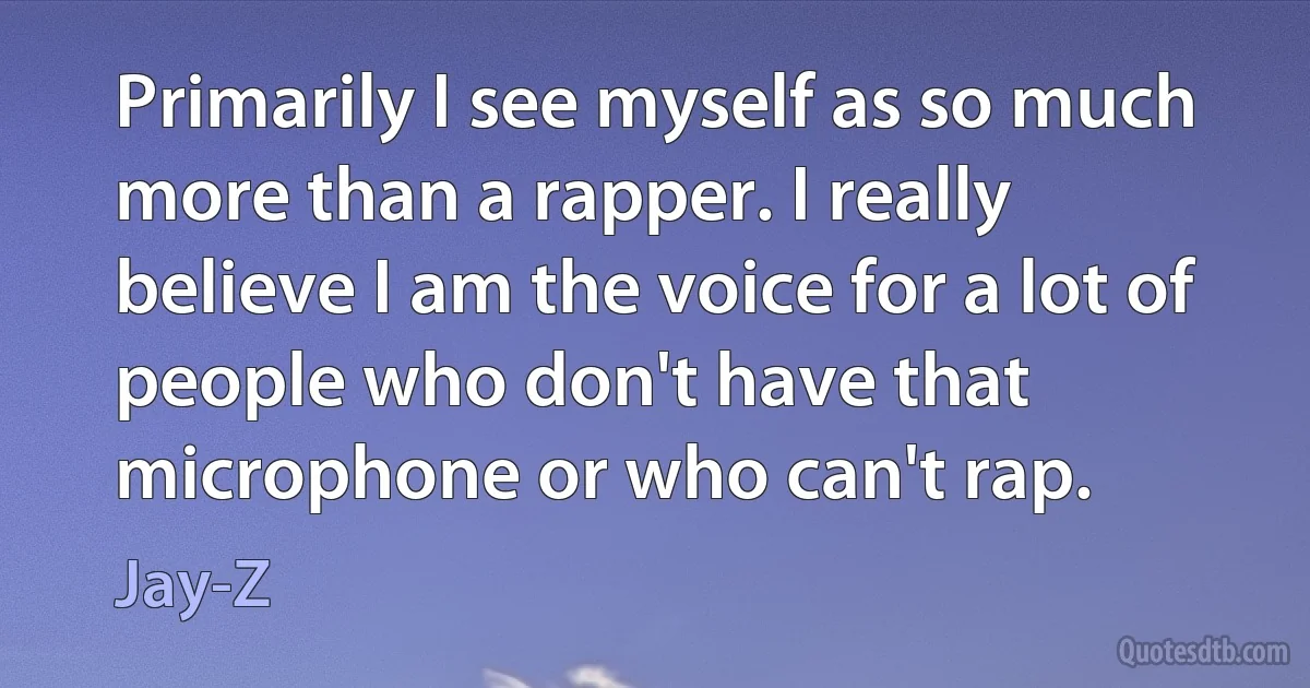 Primarily I see myself as so much more than a rapper. I really believe I am the voice for a lot of people who don't have that microphone or who can't rap. (Jay-Z)