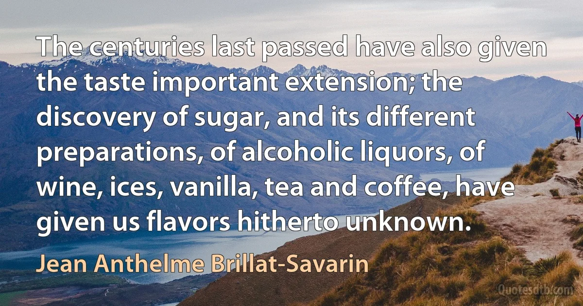 The centuries last passed have also given the taste important extension; the discovery of sugar, and its different preparations, of alcoholic liquors, of wine, ices, vanilla, tea and coffee, have given us flavors hitherto unknown. (Jean Anthelme Brillat-Savarin)