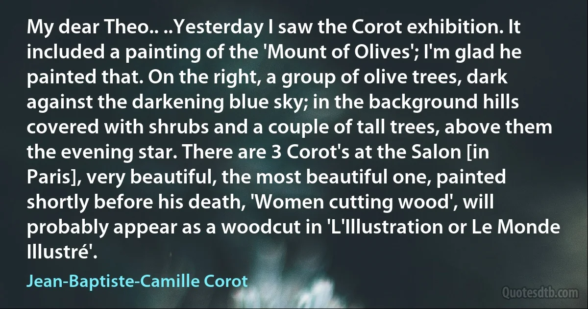 My dear Theo.. ..Yesterday I saw the Corot exhibition. It included a painting of the 'Mount of Olives'; I'm glad he painted that. On the right, a group of olive trees, dark against the darkening blue sky; in the background hills covered with shrubs and a couple of tall trees, above them the evening star. There are 3 Corot's at the Salon [in Paris], very beautiful, the most beautiful one, painted shortly before his death, 'Women cutting wood', will probably appear as a woodcut in 'L'Illustration or Le Monde Illustré'. (Jean-Baptiste-Camille Corot)