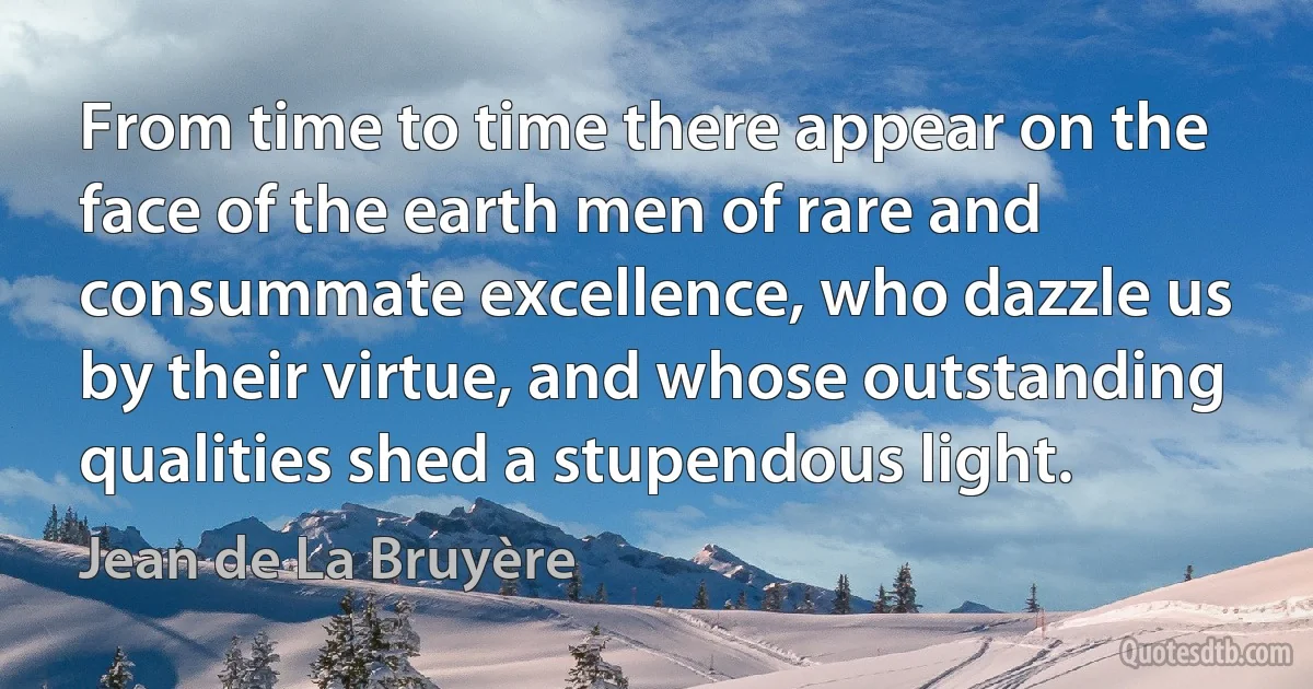 From time to time there appear on the face of the earth men of rare and consummate excellence, who dazzle us by their virtue, and whose outstanding qualities shed a stupendous light. (Jean de La Bruyère)