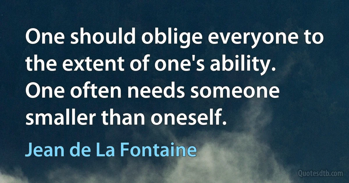 One should oblige everyone to the extent of one's ability. One often needs someone smaller than oneself. (Jean de La Fontaine)