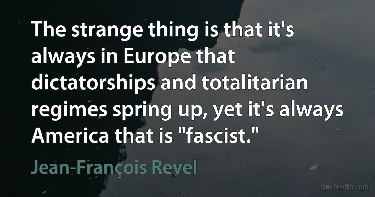 The strange thing is that it's always in Europe that dictatorships and totalitarian regimes spring up, yet it's always America that is "fascist." (Jean-François Revel)