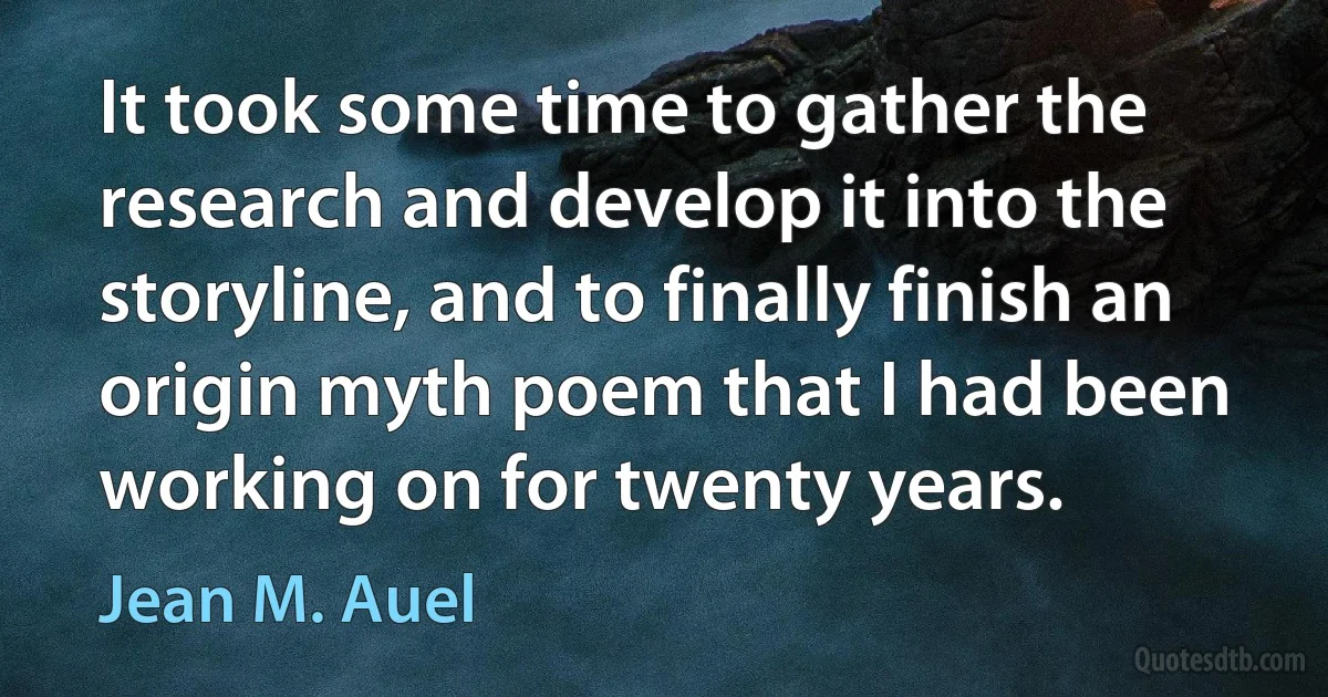 It took some time to gather the research and develop it into the storyline, and to finally finish an origin myth poem that I had been working on for twenty years. (Jean M. Auel)