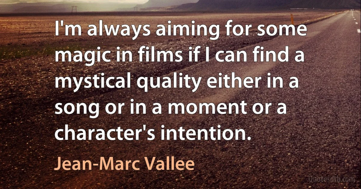 I'm always aiming for some magic in films if I can find a mystical quality either in a song or in a moment or a character's intention. (Jean-Marc Vallee)