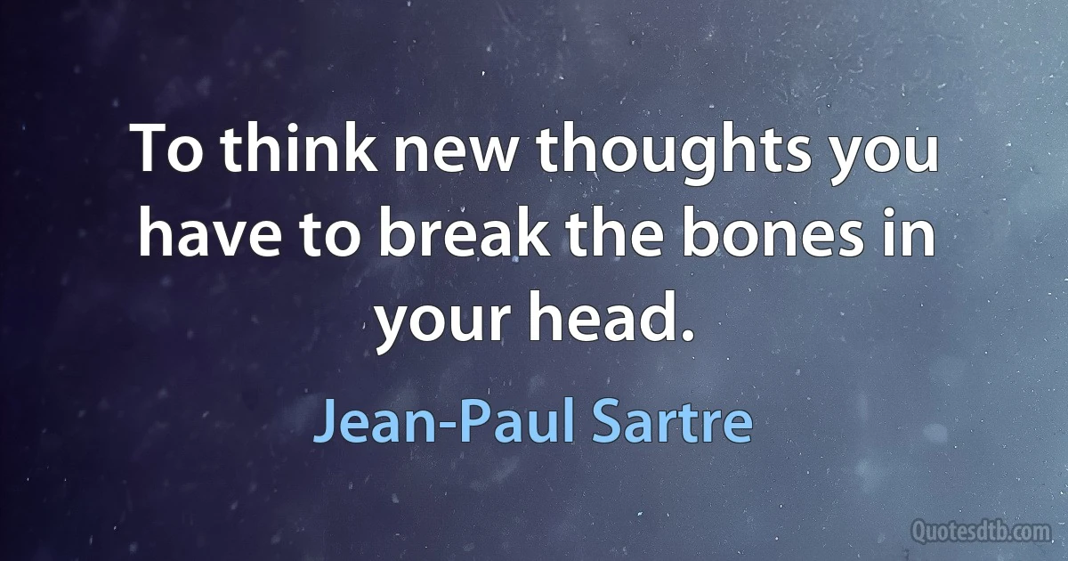 To think new thoughts you have to break the bones in your head. (Jean-Paul Sartre)