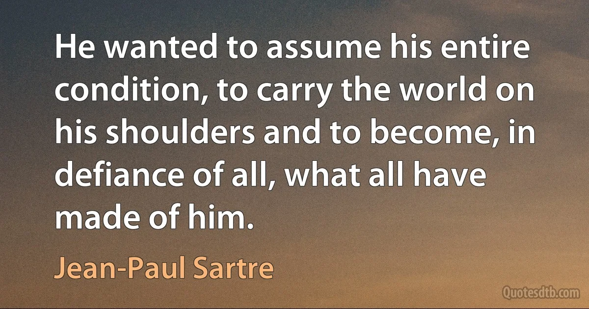 He wanted to assume his entire condition, to carry the world on his shoulders and to become, in defiance of all, what all have made of him. (Jean-Paul Sartre)