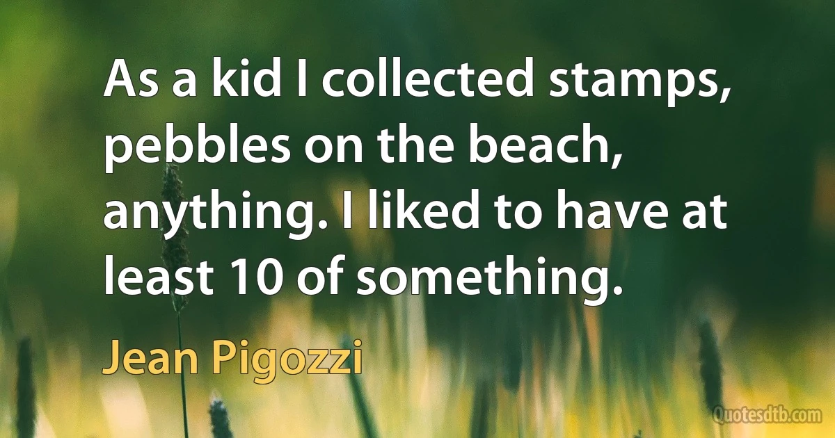 As a kid I collected stamps, pebbles on the beach, anything. I liked to have at least 10 of something. (Jean Pigozzi)