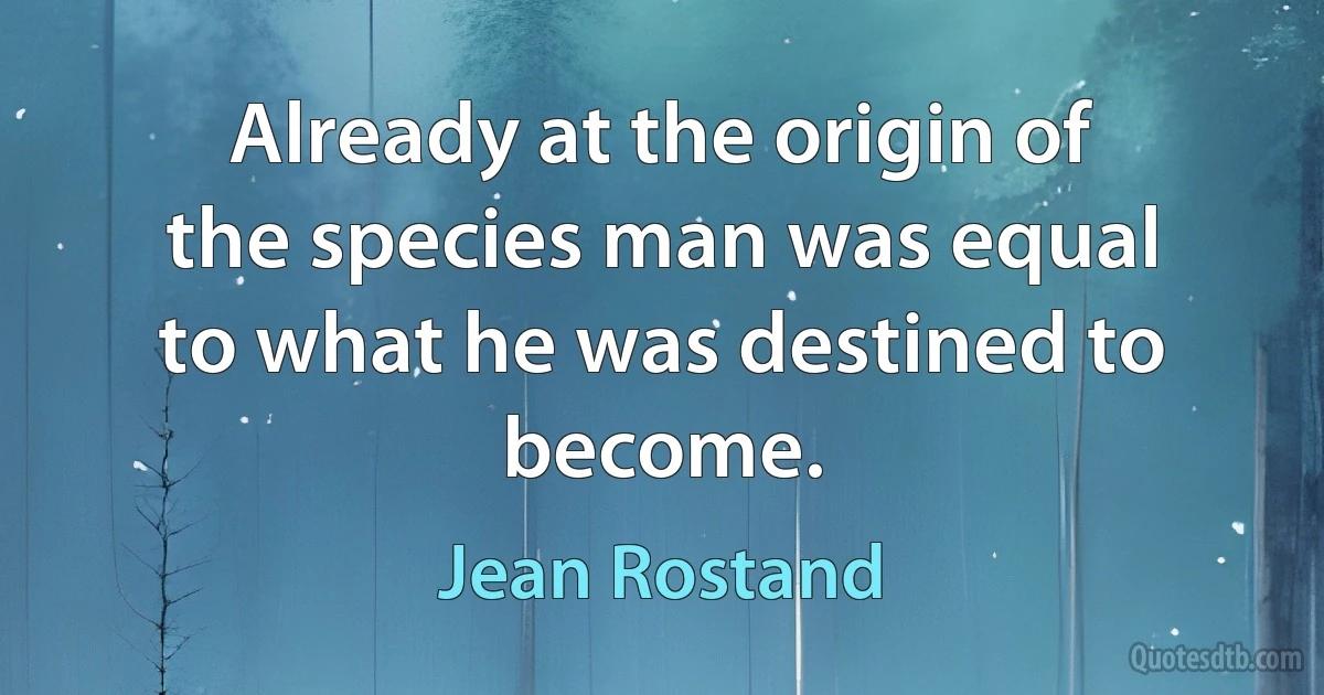 Already at the origin of the species man was equal to what he was destined to become. (Jean Rostand)