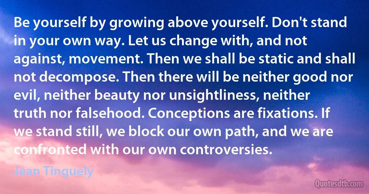 Be yourself by growing above yourself. Don't stand in your own way. Let us change with, and not against, movement. Then we shall be static and shall not decompose. Then there will be neither good nor evil, neither beauty nor unsightliness, neither truth nor falsehood. Conceptions are fixations. If we stand still, we block our own path, and we are confronted with our own controversies. (Jean Tinguely)