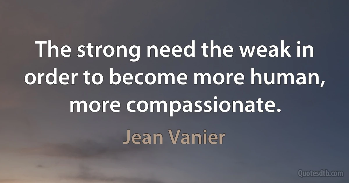 The strong need the weak in order to become more human, more compassionate. (Jean Vanier)