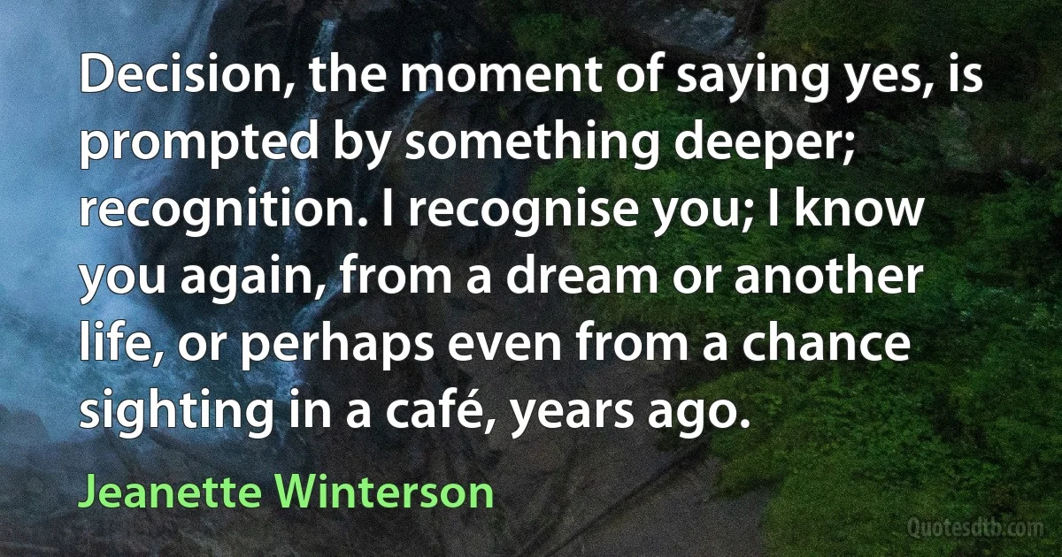 Decision, the moment of saying yes, is prompted by something deeper; recognition. I recognise you; I know you again, from a dream or another life, or perhaps even from a chance sighting in a café, years ago. (Jeanette Winterson)