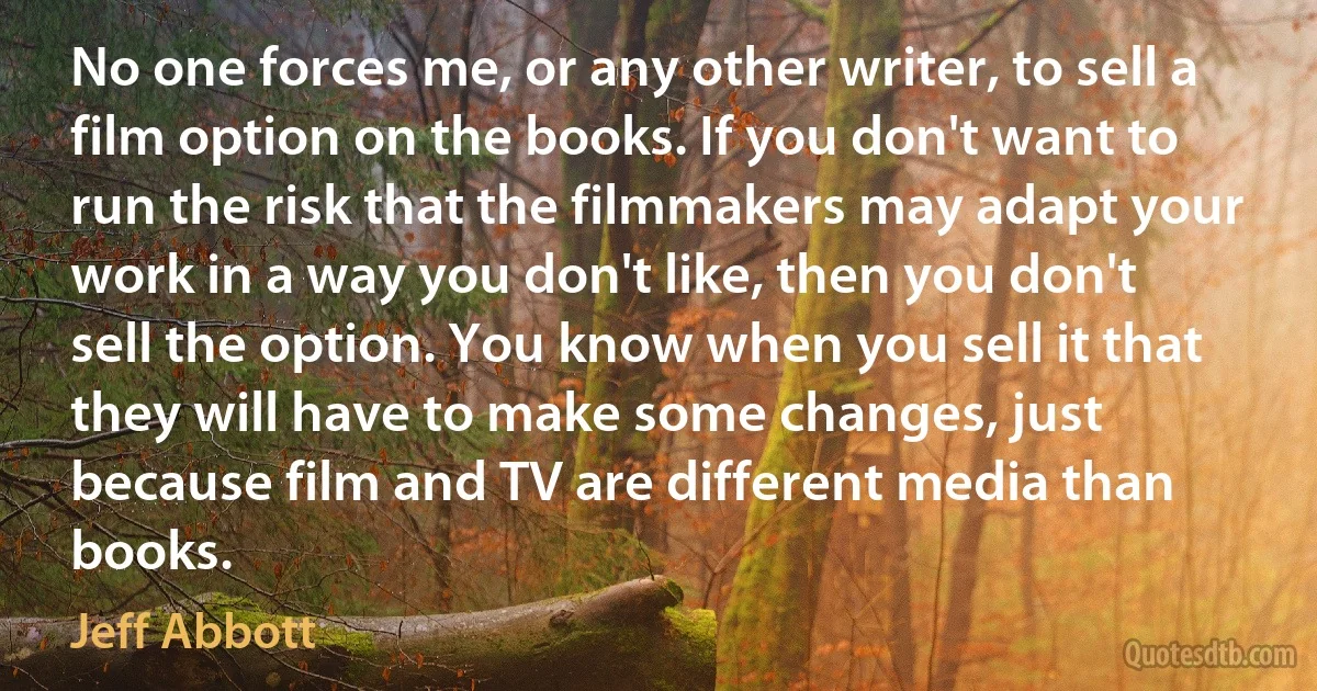 No one forces me, or any other writer, to sell a film option on the books. If you don't want to run the risk that the filmmakers may adapt your work in a way you don't like, then you don't sell the option. You know when you sell it that they will have to make some changes, just because film and TV are different media than books. (Jeff Abbott)