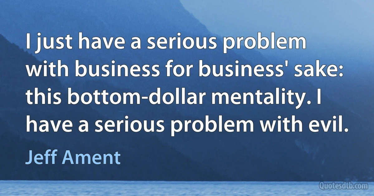 I just have a serious problem with business for business' sake: this bottom-dollar mentality. I have a serious problem with evil. (Jeff Ament)