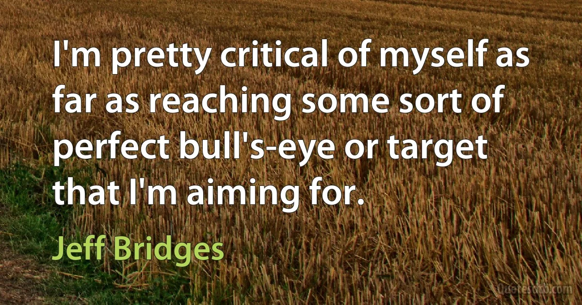 I'm pretty critical of myself as far as reaching some sort of perfect bull's-eye or target that I'm aiming for. (Jeff Bridges)