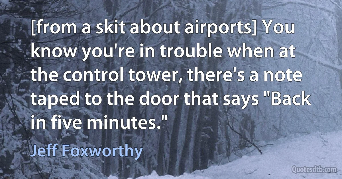 [from a skit about airports] You know you're in trouble when at the control tower, there's a note taped to the door that says "Back in five minutes." (Jeff Foxworthy)