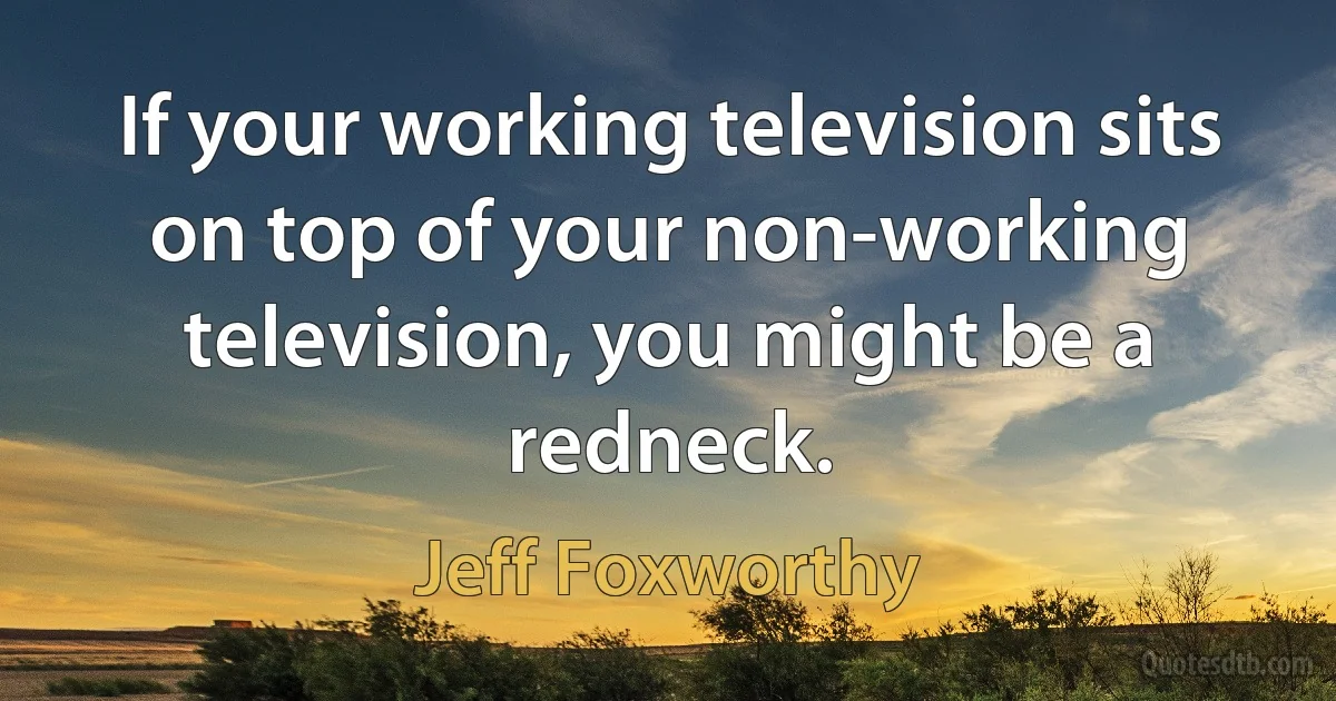 If your working television sits on top of your non-working television, you might be a redneck. (Jeff Foxworthy)