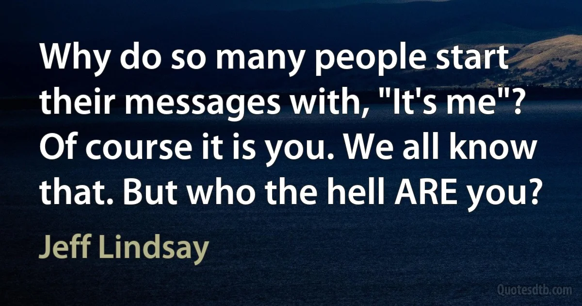 Why do so many people start their messages with, "It's me"? Of course it is you. We all know that. But who the hell ARE you? (Jeff Lindsay)