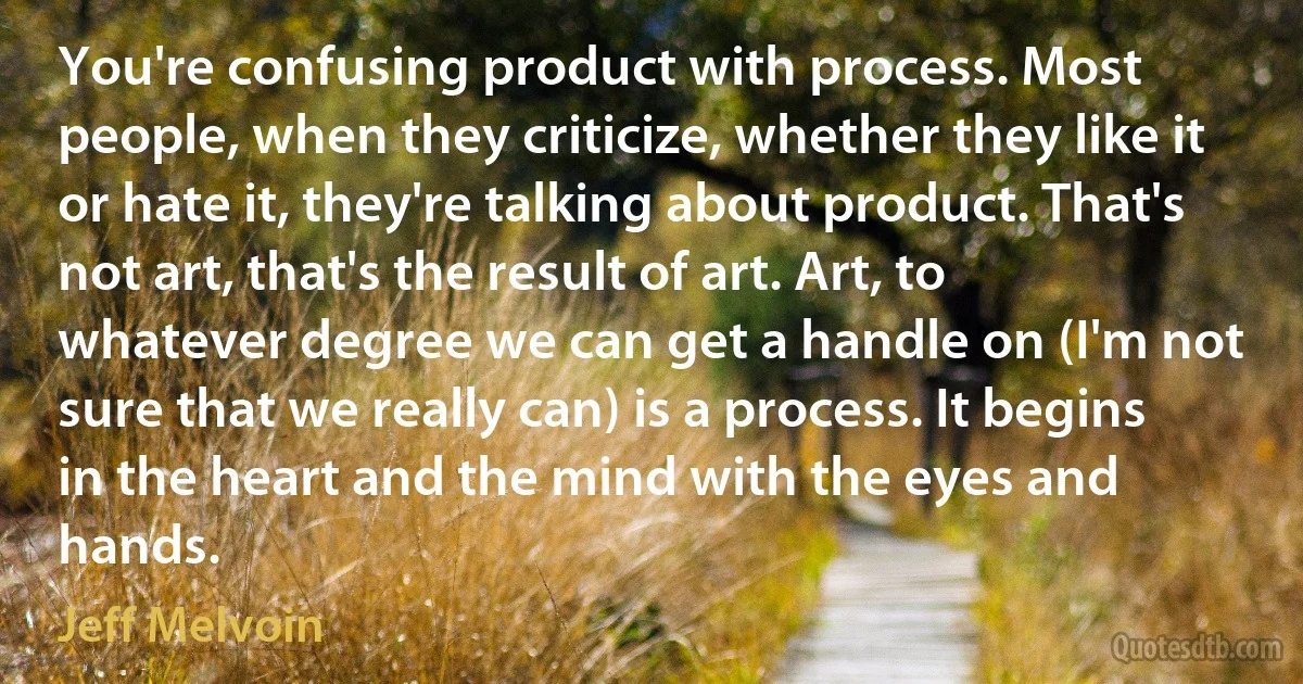 You're confusing product with process. Most people, when they criticize, whether they like it or hate it, they're talking about product. That's not art, that's the result of art. Art, to whatever degree we can get a handle on (I'm not sure that we really can) is a process. It begins in the heart and the mind with the eyes and hands. (Jeff Melvoin)