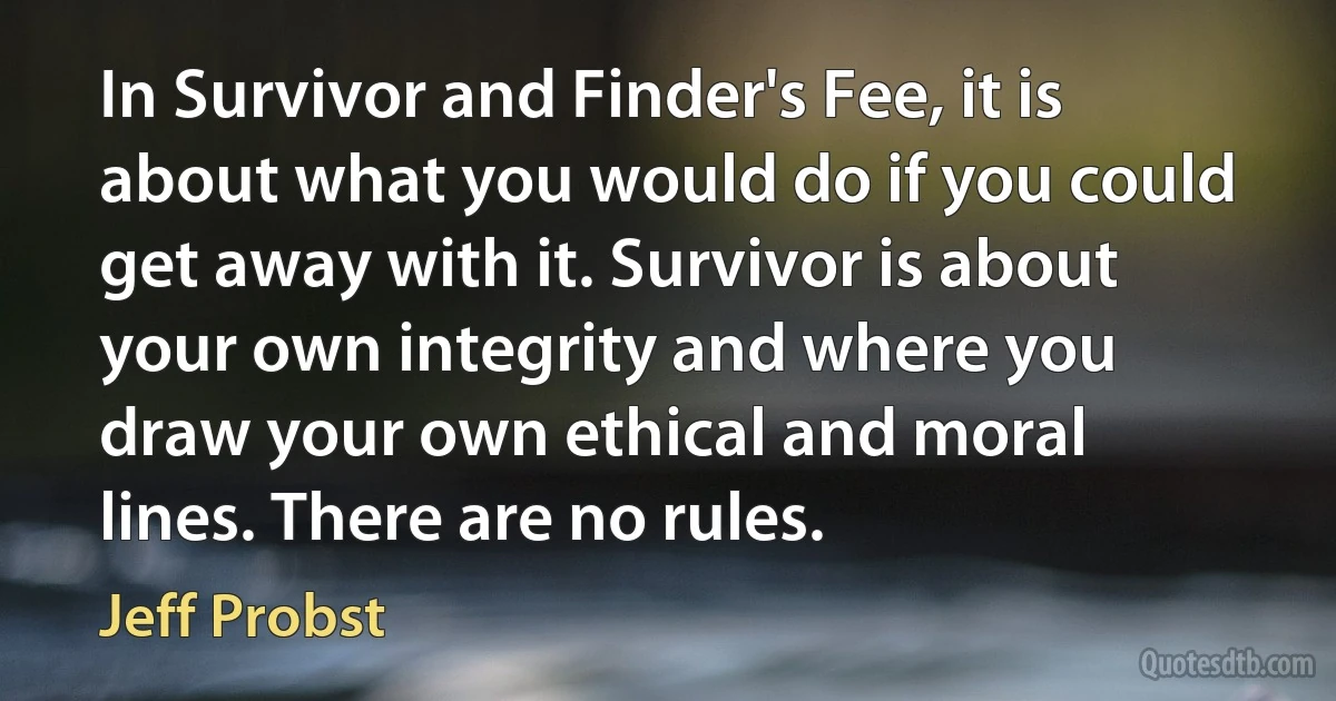 In Survivor and Finder's Fee, it is about what you would do if you could get away with it. Survivor is about your own integrity and where you draw your own ethical and moral lines. There are no rules. (Jeff Probst)