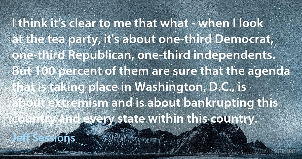 I think it's clear to me that what - when I look at the tea party, it's about one-third Democrat, one-third Republican, one-third independents. But 100 percent of them are sure that the agenda that is taking place in Washington, D.C., is about extremism and is about bankrupting this country and every state within this country. (Jeff Sessions)