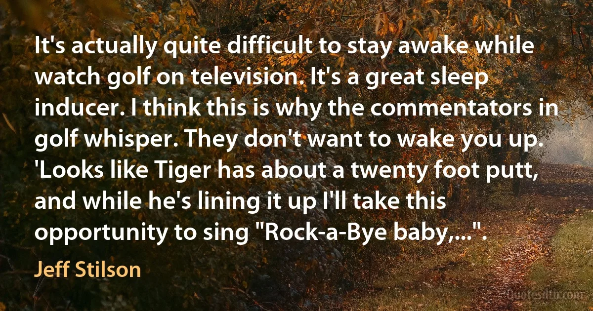 It's actually quite difficult to stay awake while watch golf on television. It's a great sleep inducer. I think this is why the commentators in golf whisper. They don't want to wake you up. 'Looks like Tiger has about a twenty foot putt, and while he's lining it up I'll take this opportunity to sing "Rock-a-Bye baby,...". (Jeff Stilson)