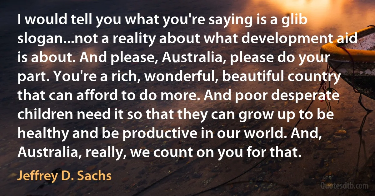 I would tell you what you're saying is a glib slogan...not a reality about what development aid is about. And please, Australia, please do your part. You're a rich, wonderful, beautiful country that can afford to do more. And poor desperate children need it so that they can grow up to be healthy and be productive in our world. And, Australia, really, we count on you for that. (Jeffrey D. Sachs)