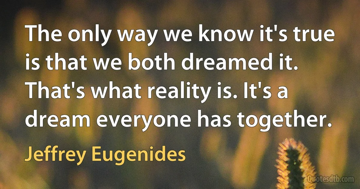 The only way we know it's true is that we both dreamed it. That's what reality is. It's a dream everyone has together. (Jeffrey Eugenides)