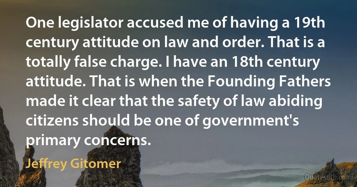 One legislator accused me of having a 19th century attitude on law and order. That is a totally false charge. I have an 18th century attitude. That is when the Founding Fathers made it clear that the safety of law abiding citizens should be one of government's primary concerns. (Jeffrey Gitomer)