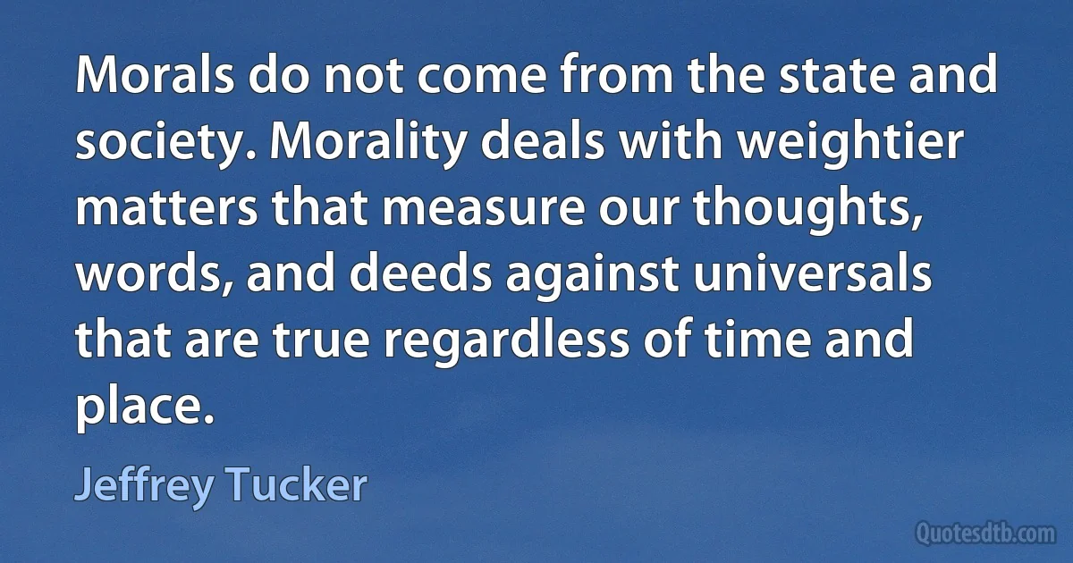 Morals do not come from the state and society. Morality deals with weightier matters that measure our thoughts, words, and deeds against universals that are true regardless of time and place. (Jeffrey Tucker)