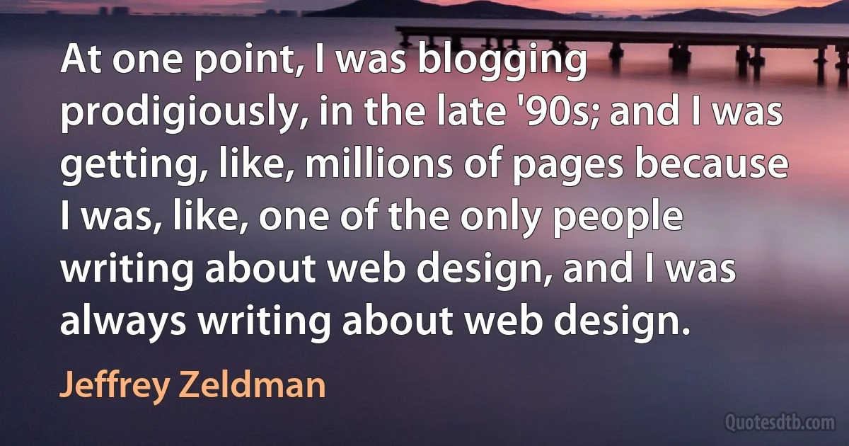 At one point, I was blogging prodigiously, in the late '90s; and I was getting, like, millions of pages because I was, like, one of the only people writing about web design, and I was always writing about web design. (Jeffrey Zeldman)