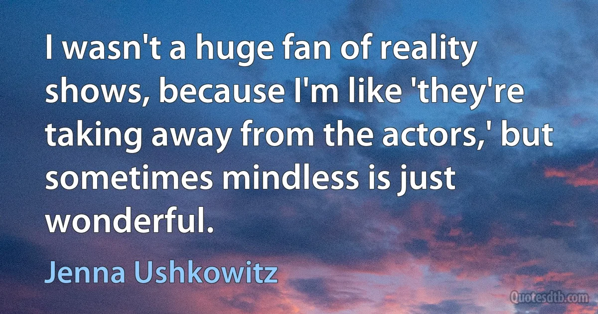 I wasn't a huge fan of reality shows, because I'm like 'they're taking away from the actors,' but sometimes mindless is just wonderful. (Jenna Ushkowitz)