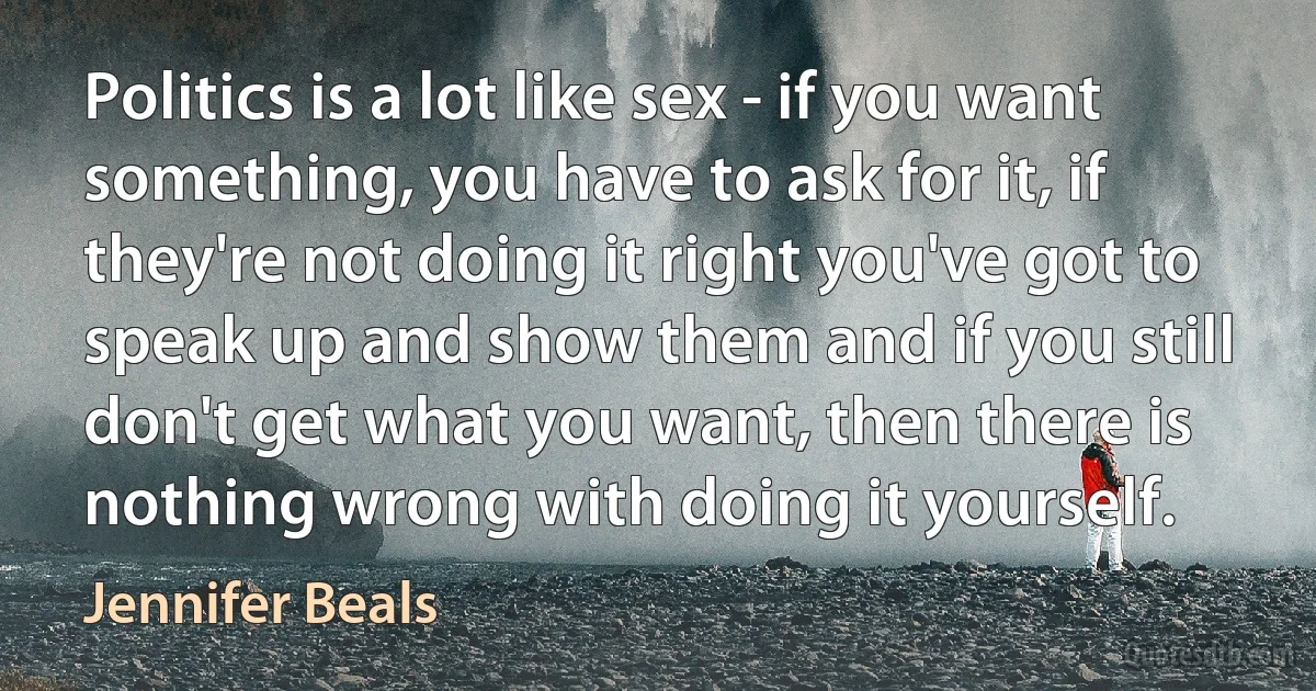 Politics is a lot like sex - if you want something, you have to ask for it, if they're not doing it right you've got to speak up and show them and if you still don't get what you want, then there is nothing wrong with doing it yourself. (Jennifer Beals)