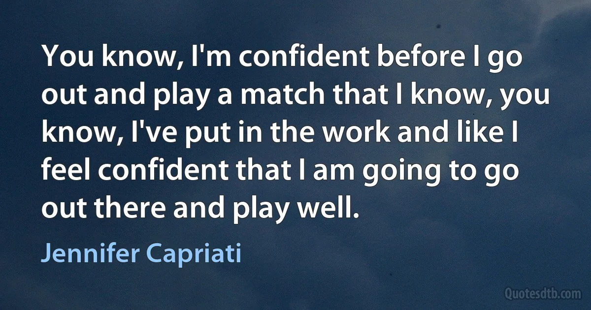 You know, I'm confident before I go out and play a match that I know, you know, I've put in the work and like I feel confident that I am going to go out there and play well. (Jennifer Capriati)