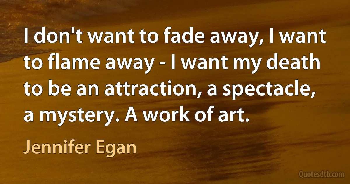 I don't want to fade away, I want to flame away - I want my death to be an attraction, a spectacle, a mystery. A work of art. (Jennifer Egan)