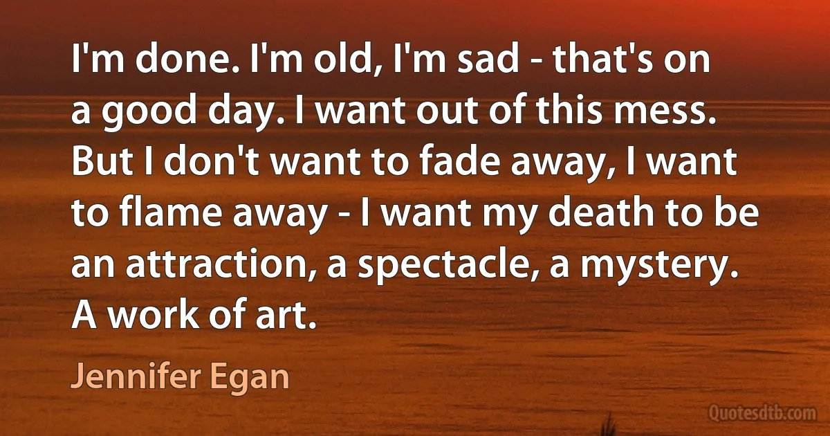 I'm done. I'm old, I'm sad - that's on a good day. I want out of this mess. But I don't want to fade away, I want to flame away - I want my death to be an attraction, a spectacle, a mystery. A work of art. (Jennifer Egan)