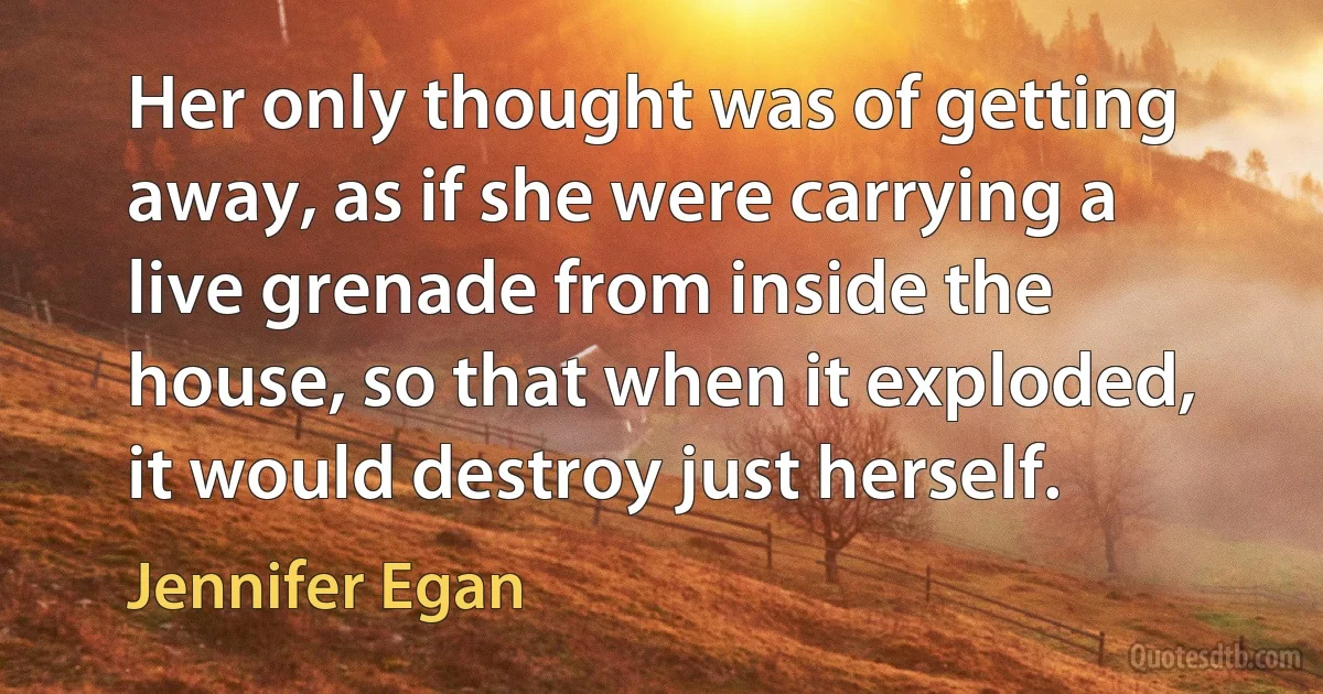 Her only thought was of getting away, as if she were carrying a live grenade from inside the house, so that when it exploded, it would destroy just herself. (Jennifer Egan)