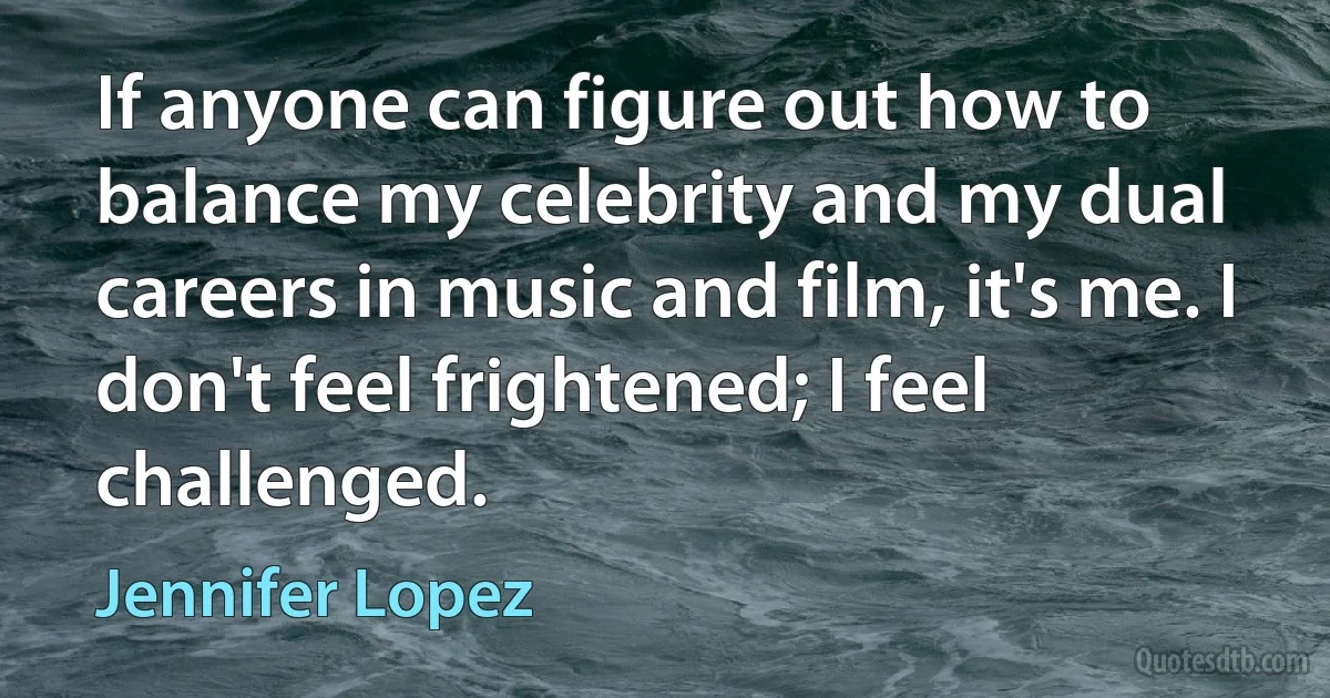 If anyone can figure out how to balance my celebrity and my dual careers in music and film, it's me. I don't feel frightened; I feel challenged. (Jennifer Lopez)